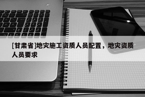 [甘肅省]地災施工資質人員配置，地災資質人員要求