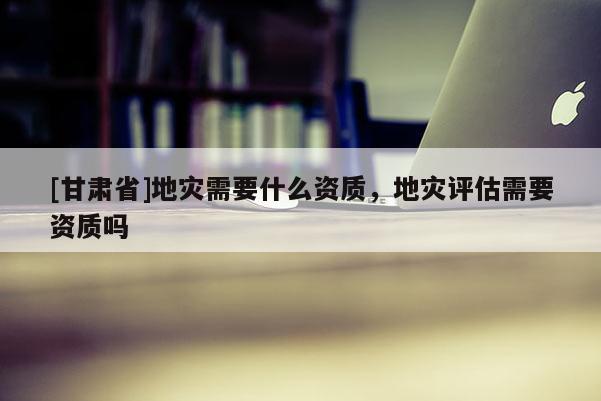 [甘肅省]地災需要什么資質，地災評估需要資質嗎