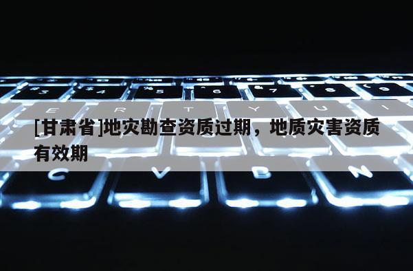 [甘肅省]地災勘查資質過期，地質災害資質有效期