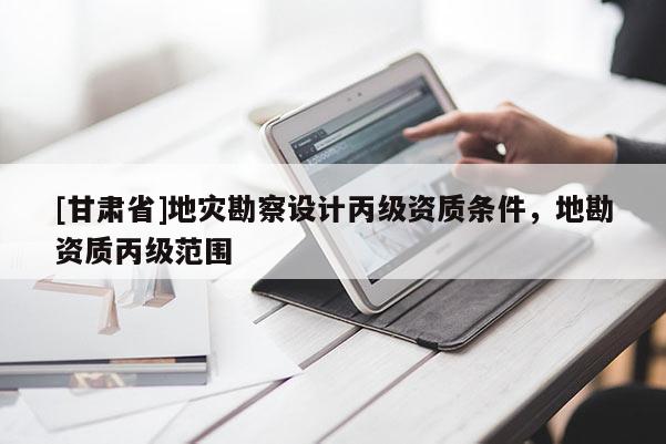 [甘肅省]地災勘察設計丙級資質條件，地勘資質丙級范圍