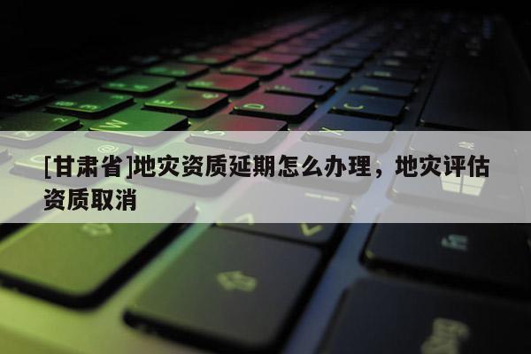 [甘肅省]地災資質延期怎么辦理，地災評估資質取消