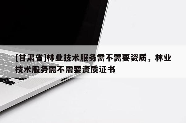 [甘肅省]林業(yè)技術(shù)服務需不需要資質(zhì)，林業(yè)技術(shù)服務需不需要資質(zhì)證書