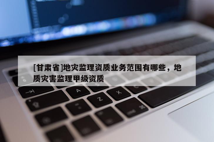 [甘肅省]地災(zāi)監(jiān)理資質(zhì)業(yè)務(wù)范圍有哪些，地質(zhì)災(zāi)害監(jiān)理甲級資質(zhì)