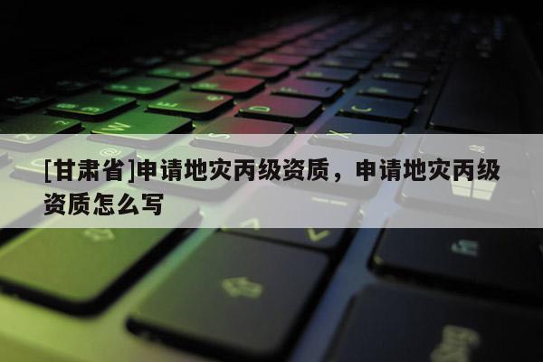 [甘肅省]申請地災(zāi)丙級資質(zhì)，申請地災(zāi)丙級資質(zhì)怎么寫