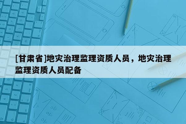 [甘肅省]地災(zāi)治理監(jiān)理資質(zhì)人員，地災(zāi)治理監(jiān)理資質(zhì)人員配備