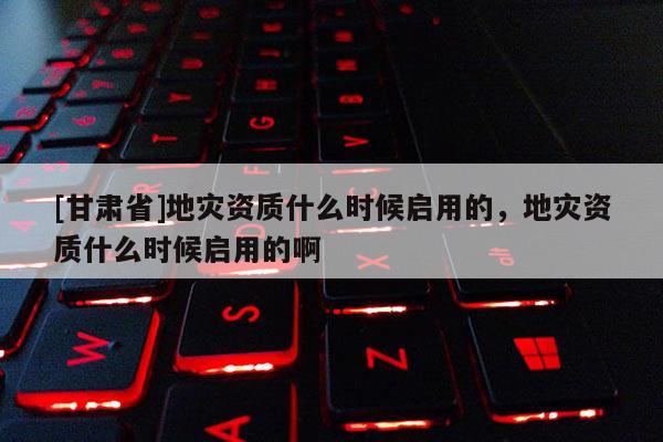 [甘肅省]地災(zāi)資質(zhì)什么時候啟用的，地災(zāi)資質(zhì)什么時候啟用的啊