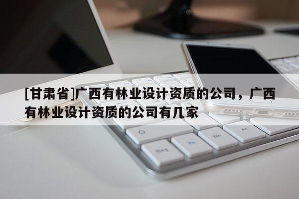 [甘肅省]廣西有林業(yè)設(shè)計資質(zhì)的公司，廣西有林業(yè)設(shè)計資質(zhì)的公司有幾家