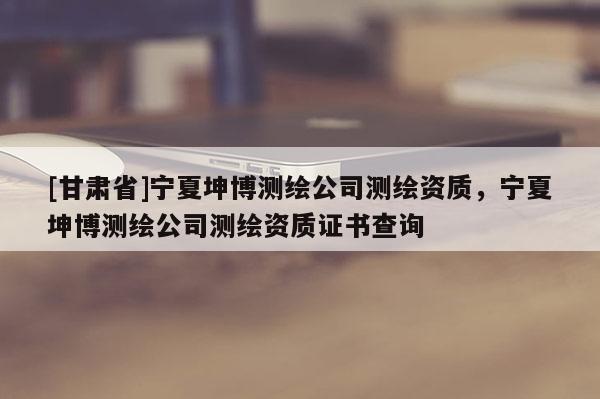 [甘肅省]寧夏坤博測繪公司測繪資質，寧夏坤博測繪公司測繪資質證書查詢