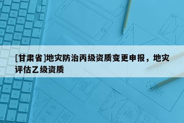 [甘肅省]地災(zāi)防治丙級(jí)資質(zhì)變更申報(bào)，地災(zāi)評(píng)估乙級(jí)資質(zhì)