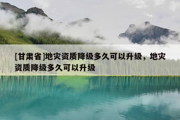 [甘肅省]地災(zāi)資質(zhì)降級(jí)多久可以升級(jí)，地災(zāi)資質(zhì)降級(jí)多久可以升級(jí)