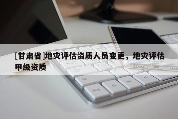 [甘肅省]地災(zāi)評(píng)估資質(zhì)人員變更，地災(zāi)評(píng)估甲級(jí)資質(zhì)