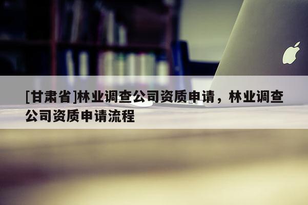 [甘肅省]林業調查公司資質申請，林業調查公司資質申請流程