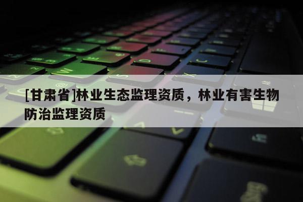 [甘肅省]林業生態監理資質，林業有害生物防治監理資質