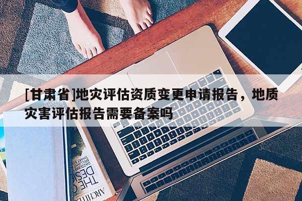 [甘肅省]地災(zāi)評(píng)估資質(zhì)變更申請(qǐng)報(bào)告，地質(zhì)災(zāi)害評(píng)估報(bào)告需要備案嗎