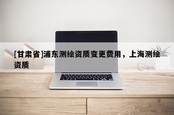 [甘肅省]浦東測繪資質變更費用，上海測繪資質