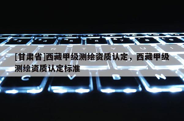 [甘肅省]西藏甲級測繪資質認定，西藏甲級測繪資質認定標準