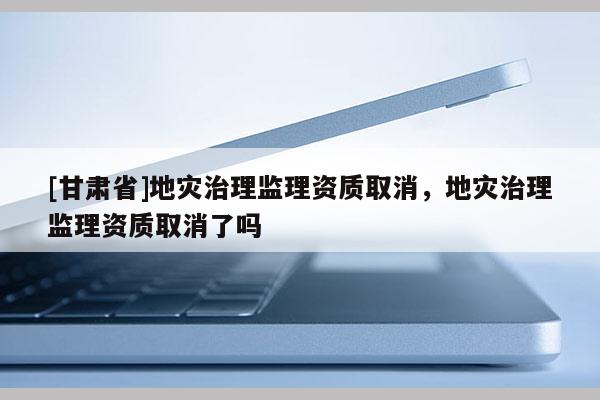 [甘肅省]地災(zāi)治理監(jiān)理資質(zhì)取消，地災(zāi)治理監(jiān)理資質(zhì)取消了嗎