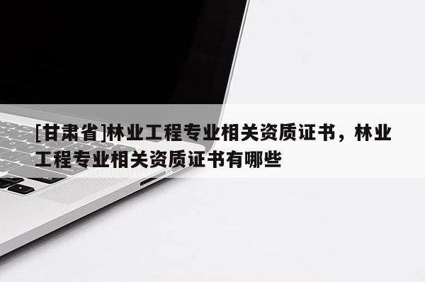 [甘肅省]林業工程專業相關資質證書，林業工程專業相關資質證書有哪些