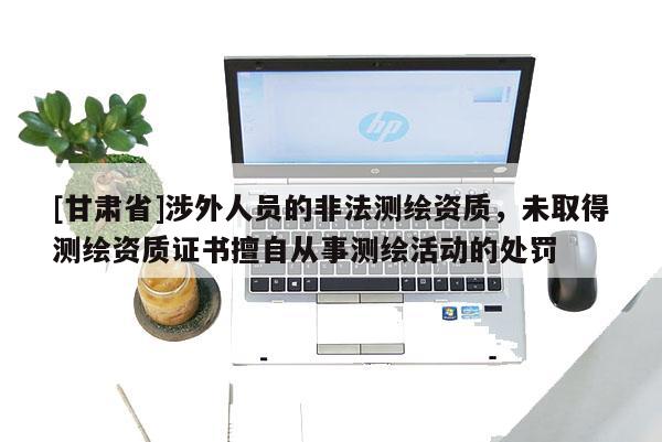 [甘肅省]涉外人員的非法測繪資質，未取得測繪資質證書擅自從事測繪活動的處罰