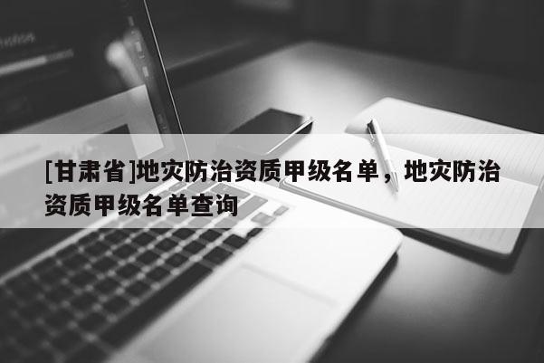[甘肅省]地災(zāi)防治資質(zhì)甲級(jí)名單，地災(zāi)防治資質(zhì)甲級(jí)名單查詢