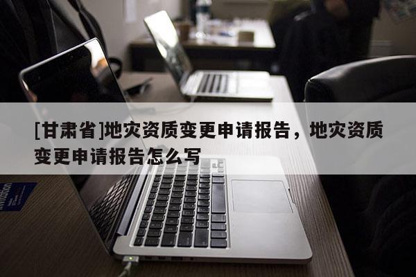 [甘肅省]地災(zāi)資質(zhì)變更申請(qǐng)報(bào)告，地災(zāi)資質(zhì)變更申請(qǐng)報(bào)告怎么寫
