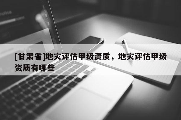 [甘肅省]地災(zāi)評(píng)估甲級(jí)資質(zhì)，地災(zāi)評(píng)估甲級(jí)資質(zhì)有哪些