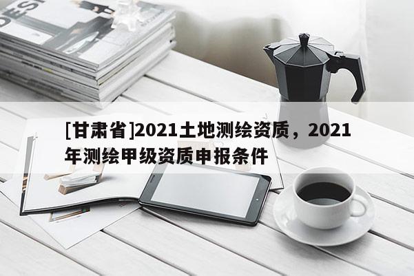 [甘肅省]2021土地測繪資質，2021年測繪甲級資質申報條件