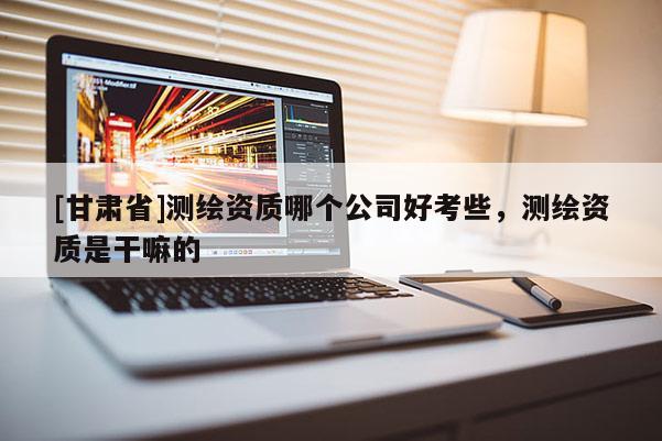 [甘肅省]測繪資質哪個公司好考些，測繪資質是干嘛的