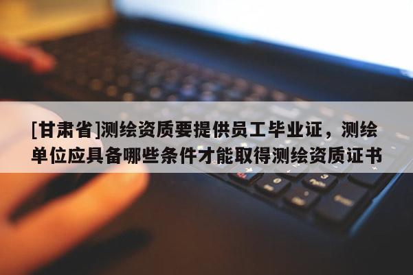 [甘肅省]測繪資質要提供員工畢業證，測繪單位應具備哪些條件才能取得測繪資質證書