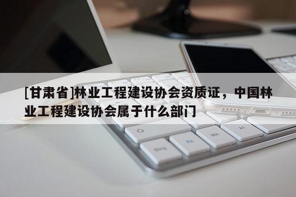 [甘肅省]林業工程建設協會資質證，中國林業工程建設協會屬于什么部門