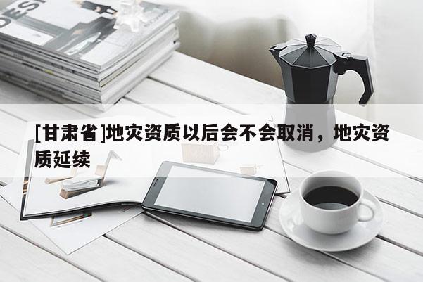[甘肅省]地災資質(zhì)以后會不會取消，地災資質(zhì)延續(xù)