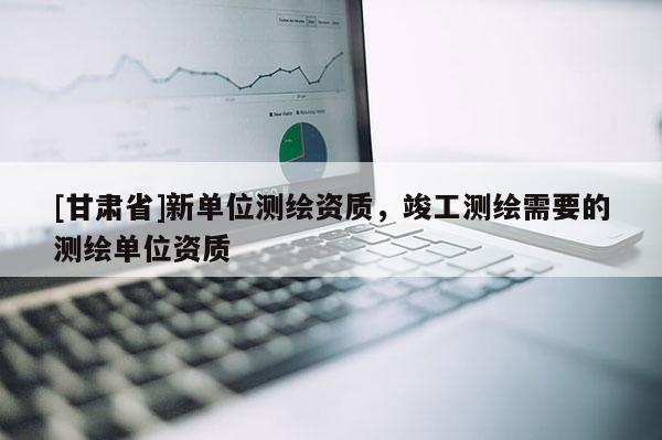[甘肅省]新單位測繪資質，竣工測繪需要的測繪單位資質