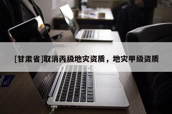 [甘肅省]取消丙級地災資質(zhì)，地災甲級資質(zhì)
