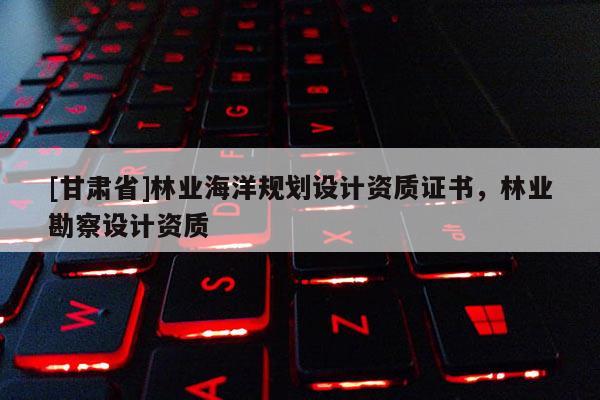 [甘肅省]林業海洋規劃設計資質證書，林業勘察設計資質