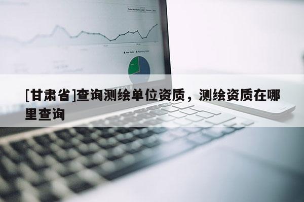 [甘肅省]查詢測繪單位資質，測繪資質在哪里查詢