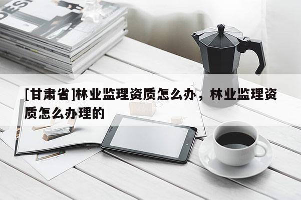[甘肅省]林業監理資質怎么辦，林業監理資質怎么辦理的