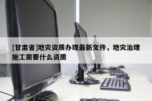 [甘肅省]地災資質(zhì)辦理最新文件，地災治理施工需要什么資質(zhì)