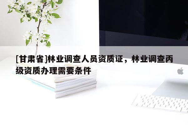 [甘肅省]林業調查人員資質證，林業調查丙級資質辦理需要條件