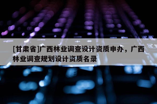 [甘肅省]廣西林業調查設計資質申辦，廣西林業調查規劃設計資質名錄