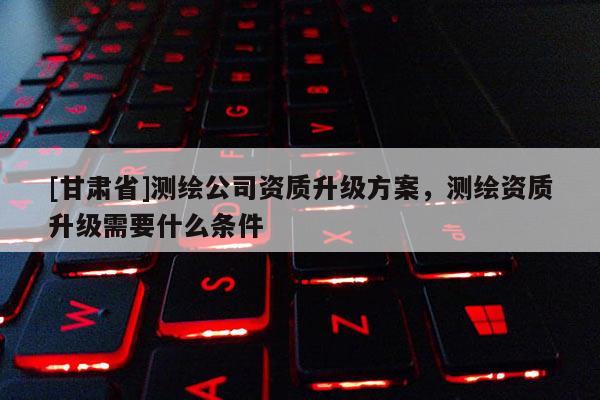 [甘肅省]測繪公司資質升級方案，測繪資質升級需要什么條件