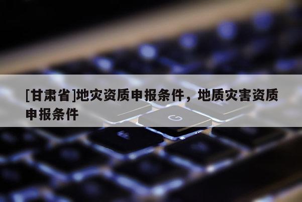 [甘肅省]地災(zāi)資質(zhì)申報(bào)條件，地質(zhì)災(zāi)害資質(zhì)申報(bào)條件