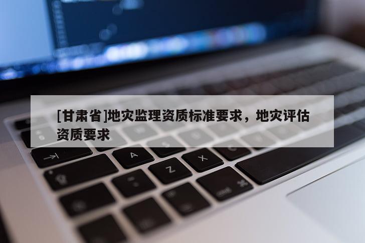 [甘肅省]地災(zāi)監(jiān)理資質(zhì)標(biāo)準(zhǔn)要求，地災(zāi)評(píng)估資質(zhì)要求