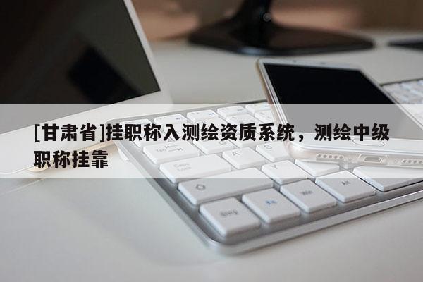[甘肅省]掛職稱入測繪資質系統，測繪中級職稱掛靠