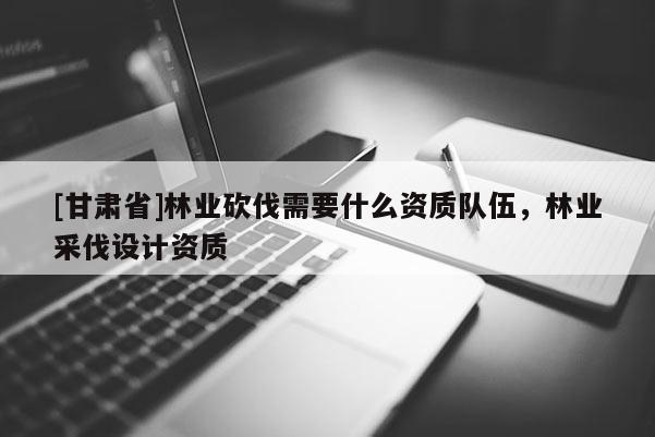 [甘肅省]林業砍伐需要什么資質隊伍，林業采伐設計資質
