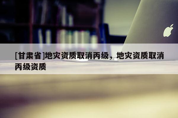 [甘肅省]地災(zāi)資質(zhì)取消丙級(jí)，地災(zāi)資質(zhì)取消丙級(jí)資質(zhì)