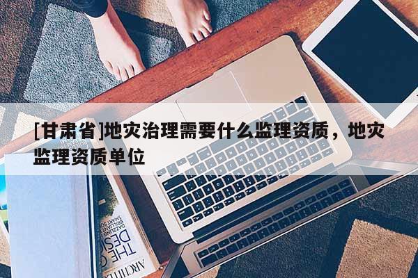[甘肅省]地災治理需要什么監理資質，地災監理資質單位