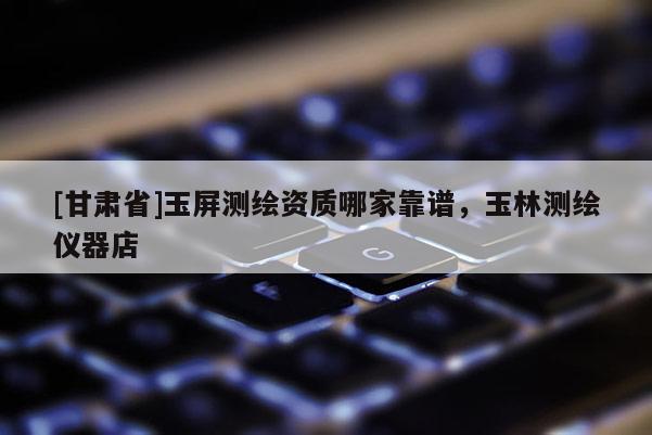 [甘肅省]玉屏測繪資質哪家靠譜，玉林測繪儀器店