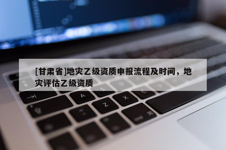 [甘肅省]地災乙級資質申報流程及時間，地災評估乙級資質
