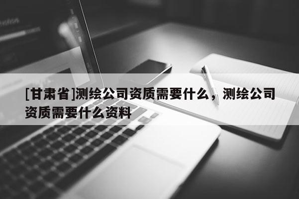 [甘肅省]測繪公司資質需要什么，測繪公司資質需要什么資料