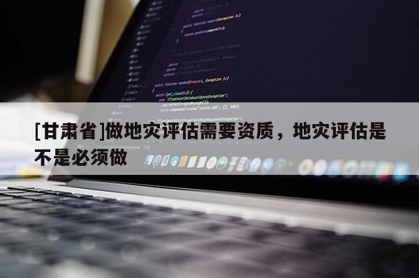 [甘肅省]做地災評估需要資質，地災評估是不是必須做